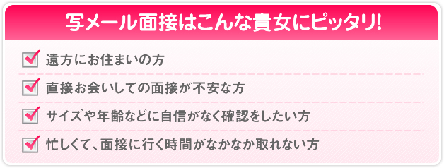 写メール面接はこんな貴女にピッタリ！ 遠方にお住まいの方 直接お会いしての面接が不安な方 サイズや年齢などに自信がなく確認をしたい方 忙しくて、面接に行く時間がなかなか取れない方