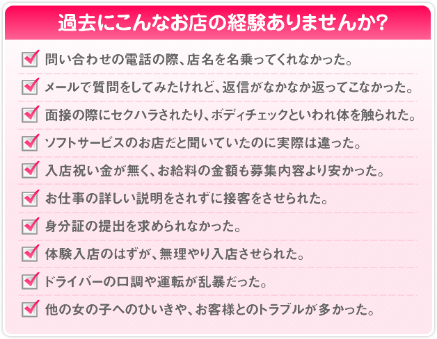 過去にこんなお店の経験ありませんか？ 問い合わせの電話の際、店名を名乗ってくれなかった。 メールで質問をしてみたけれど、返信がなかなか返ってこなかった。 面接の際にセクハラされたり、ボディチェックといわれ体を触られた。 ソフトサービスのお店だと聞いていたのに実際は違った。 入店祝い金が無く、お給料の金額も募集内容より安かった。 お仕事の詳しい説明をされずに接客をさせられた。 身分証の提出を求められなかった。 体験入店のはずが、無理やり入店させられた。 ドライバーの口調や運転が乱暴だった。 他の女の子へのひいきや、お客様とのトラブルが多かった。