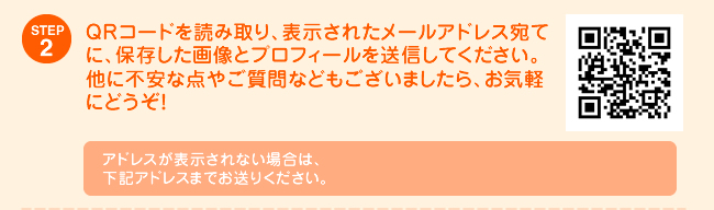 STEP2 ＱＲコードを読み取り、表示されたメールアドレス宛てに、保存した画像とプロフィールを送信してください。他に不安な点やご質問などもございましたら、お気軽にどうぞ！アドレスが表示されない場合は、下記アドレスまでお送りください。