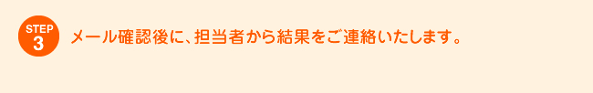 STEP3 メール確認後に、担当者から結果をご連絡いたします。