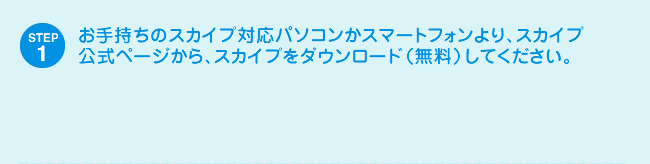 STEP1 お手持ちのスカイプ対応パソコンかスマートフォンより、スカイプ公式ページから、スカイプをダウンロード（無料）してください。