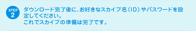 STEP2 ダウンロード完了後に、お好きなスカイプ名（ID）やパスワードを設定してください。これでスカイプの準備は完了です。