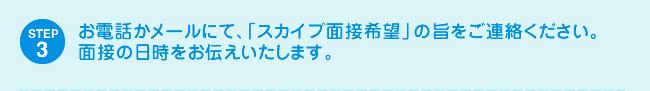 STEP3 お電話かメールにて、「スカイプ面接希望」の旨をご連絡ください。面接の日時をお伝えいたします。