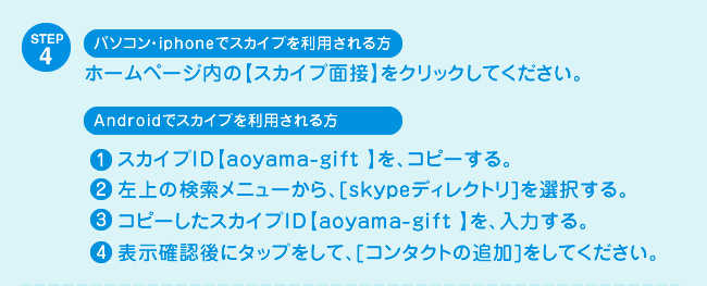 STEP4 パソコン・iphoneでスカイプを利用される方　ホームページ内の【スカイプ面接】をクリックしてください。　Androidでスカイプを利用される方　1 スカイプID【○○○○○】を、コピーする。 2 左上の検索メニューから、[skypeディレクトリ]を選択する。 3 コピーしたスカイプID【○○○○○】を、入力する。 4 表示確認後にタップをして、[コンタクトの追加]をしてください。