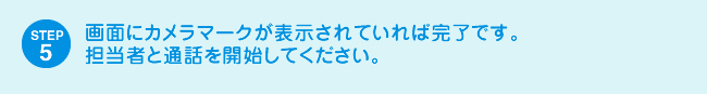 STEP5 画面にカメラマークが表示されていれば完了です。担当者と通話を開始してください。