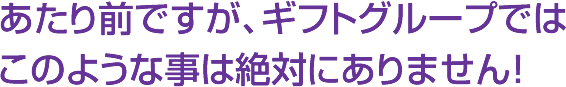 あたり前ですが、ギフトグループではこのような事は絶対にありません！