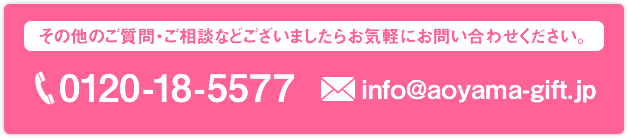 その他のご質問・ご相談などございましたらお気軽にお問い合わせください。 0120-18-5577 info@aoyama-gift.jp