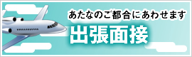 あなたのご都合にあわせます 出張面接