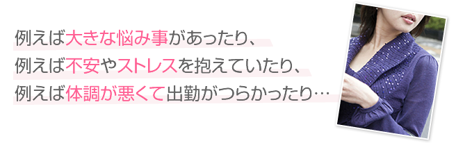 例えば大きな悩み事があったり、例えば不安やストレスを抱えていたり、例えば体調が悪くて出勤がつらかったり…