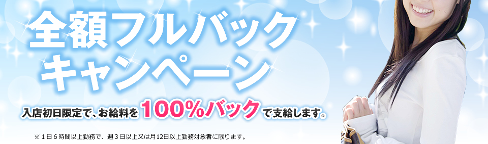 全額フルバックキャンペーン 入店初日限定で、お給料を100%バックで支給します。 ※１日６時間以上勤務で、週３日以上又は月12日以上勤務対象者に限ります。