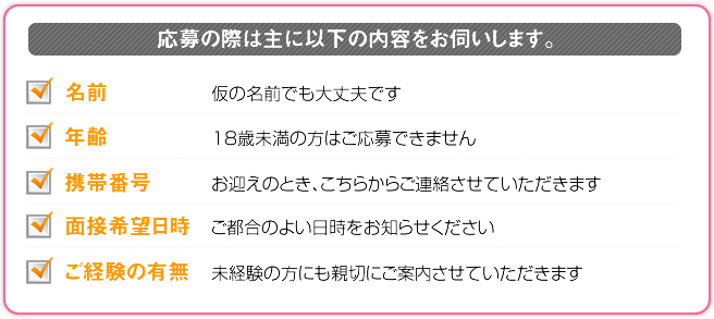 応募の際は主に以下の内容をお伺いします。 名前 仮の名前でも大丈夫です 年齢 18歳未満の方はご応募できません 携帯番号 お迎えのとき、こちらからご連絡させていただきます 面接希望日時 ご都合のよい日時をお知らせください ご経験の有無 ご経験の有無