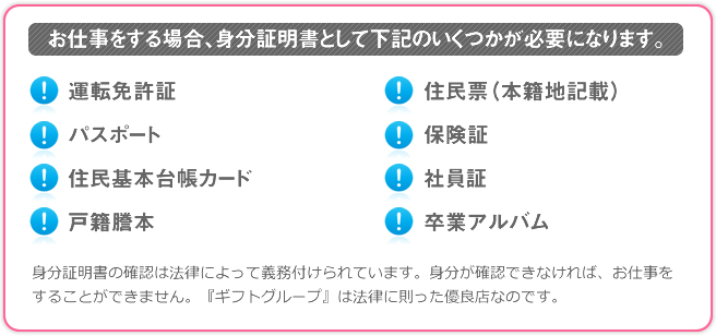 お仕事をする場合、身分証明書として下記のいくつかが必要になります。 運転免許証 パスポート 住民基本台帳カード 戸籍謄本 住民票（本籍地記載） 保険証 社員証 卒業アルバム 身分証明書の確認は法律によって義務付けられています。身分が確認できなければ、お仕事をすることができません。『ギフトグループ』は法律に則った優良店なのです。