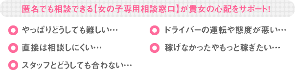 匿名でも相談できる【女の子専用相談窓口】が貴女の心配をサポート！ やっぱりどうしても難しい… 直接は相談しにくい… スタッフとどうしても合わない… ドライバーの運転や態度が悪い… 稼げなかったやもっと稼ぎたい…